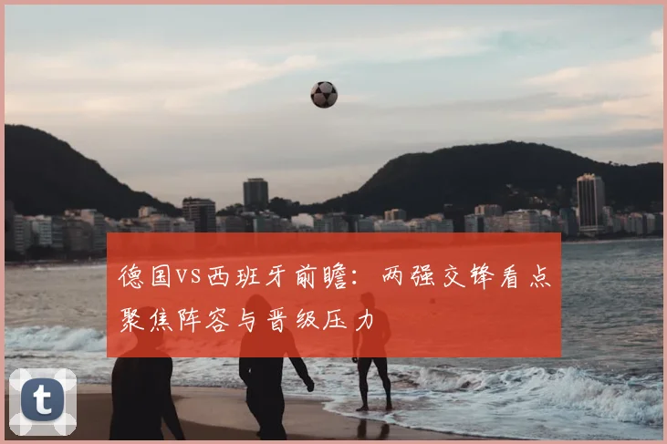 德国vs西班牙前瞻：两强交锋看点聚焦阵容与晋级压力