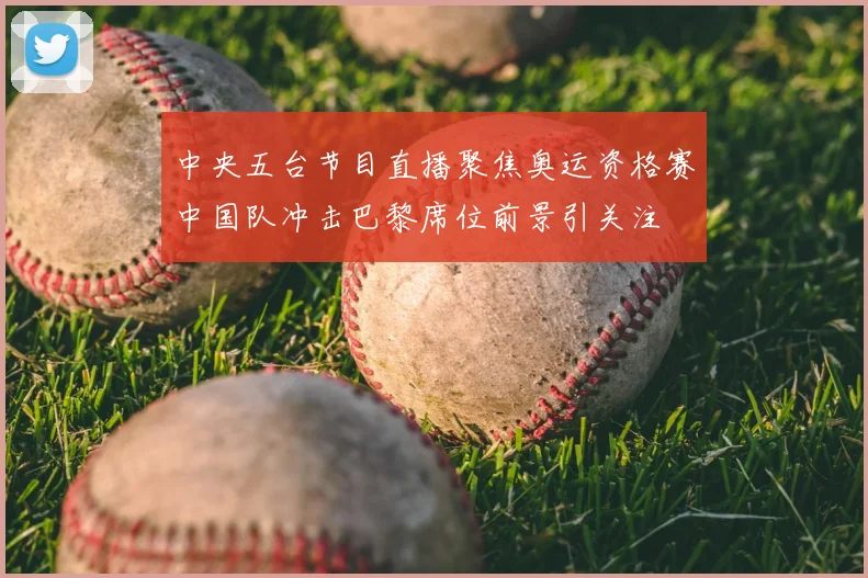中央五台节目直播聚焦奥运资格赛中国队冲击巴黎席位前景引关注