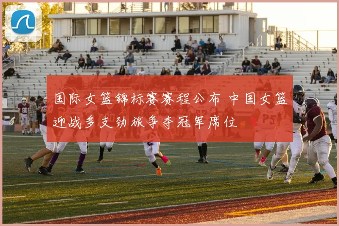 国际女篮锦标赛赛程公布 中国女篮迎战多支劲旅争夺冠军席位