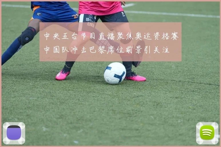 中央五台节目直播聚焦奥运资格赛中国队冲击巴黎席位前景引关注