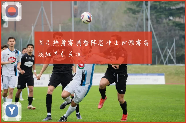 国足热身赛调整阵容冲击世预赛备战细节引关注