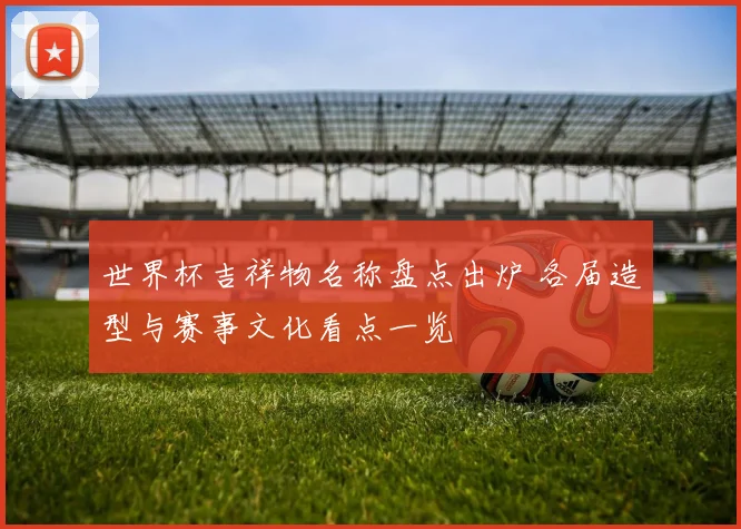 世界杯吉祥物名称盘点出炉 各届造型与赛事文化看点一览
