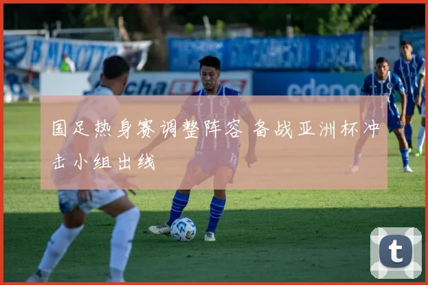 国足热身赛调整阵容 备战亚洲杯冲击小组出线